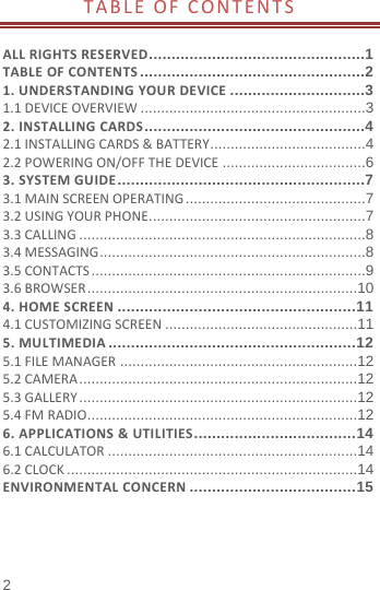  2 TABLEOFCONTENTS ALLRIGHTSRESERVED ................................................1TABLEOFCONTENTS ..................................................21.UNDERSTANDINGYOURDEVICE ..............................31.1DEVICEOVERVIEW ....................................................... 32.INSTALLINGCARDS .................................................42.1INSTALLINGCARDS&amp;BATTERY ...................................... 42.2POWERINGON/OFFTHEDEVICE ................................... 63.SYSTEMGUIDE .......................................................73.1MAINSCREENOPERATING ............................................ 73.2USINGYOURPHONE ..................................................... 73.3CALLING ...................................................................... 83.4MESSAGING ................................................................. 83.5CONTACTS ................................................................... 93.6BROWSER .................................................................. 104.HOMESCREEN ..................................................... 114.1CUSTOMIZINGSCREEN ............................................... 115.MULTIMEDIA ....................................................... 125.1FILEMANAGER .......................................................... 125.2CAMERA .................................................................... 125.3GALLERY .................................................................... 125.4FMRADIO .................................................................. 126.APPLICATIONS&amp;UTILITIES .................................... 146.1CALCULATOR ............................................................. 146.2CLOCK ....................................................................... 14ENVIRONMENTALCONCERN ..................................... 15