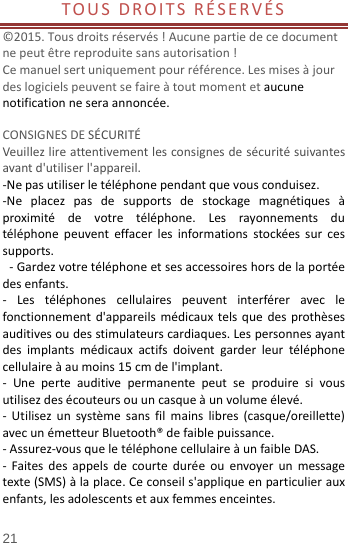  21 TOUSDROITSRÉSERVÉS ©2015.Tousdroitsréservés!Aucunepartiedecedocumentnepeutêtrereproduitesansautorisation!Cemanuelsertuniquementpourréférence.Lesmisesàjourdeslogicielspeuventsefaireàtoutmomentetaucunenotificationneseraannoncée. CONSIGNESDESÉCURITÉVeuillezlireattentivementlesconsignesdesécuritésuivantesavantd&apos;utiliserl&apos;appareil.‐Nepasutiliserletéléphonependantquevousconduisez.‐Neplacezpasdesupportsdestockagemagnétiquesàproximitédevotretéléphone.Lesrayonnementsdutéléphonepeuventeffacerlesinformationsstockéessurcessupports.‐Gardezvotretéléphoneetsesaccessoireshorsdelaportéedesenfants.‐ Lestéléphonescellulairespeuventinterféreraveclefonctionnementd&apos;appareilsmédicauxtelsquedesprothèsesauditivesoudesstimulateurscardiaques.Lespersonnesayantdesimplantsmédicauxactifsdoiventgarderleurtéléphonecellulaireàaumoins15cmdel&apos;implant.‐ Uneperteauditivepermanentepeutseproduiresivousutilisezdesécouteursouuncasqueàunvolumeélevé.‐ Utilisezunsystèmesansfilmainslibres(casque/oreillette)avecunémetteurBluetooth®defaiblepuissance.‐Assurez‐vousqueletéléphonecellulaireàunfaibleDAS.‐ Faitesdesappelsdecourteduréeouenvoyerunmessagetexte(SMS)àlaplace.Ceconseils&apos;appliqueenparticulierauxenfants,lesadolescentsetauxfemmesenceintes.