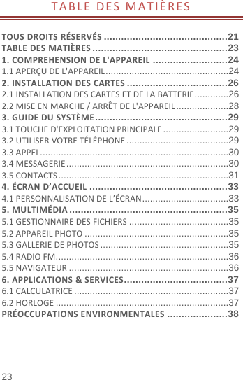  23 TABLEDESMATIÈRES TOUSDROITSRÉSERVÉS ........................................... 21TABLEDESMATIÈRES ............................................... 231.COMPREHENSIONDEL&apos;APPAREIL .......................... 241.1APERÇUDEL&apos;APPAREIL ............................................... 242.INSTALLATIONDESCARTES ................................... 262.1INSTALLATIONDESCARTESETDELABATTERIE ............. 262.2MISEENMARCHE/ARRÊTDEL&apos;APPAREIL .................... 283.GUIDEDUSYSTÈME .............................................. 293.1TOUCHED&apos;EXPLOITATIONPRINCIPALE ......................... 293.2UTILISERVOTRETÉLÉPHONE ....................................... 293.3APPEL ........................................................................ 303.4MESSAGERIE .............................................................. 303.5CONTACTS ................................................................. 314.ÉCRAND’ACCUEIL ................................................ 334.1PERSONNALISATIONDEL’ÉCRAN ................................. 335.MULTIMÉDIA ....................................................... 355.1GESTIONNAIREDESFICHIERS ...................................... 355.2APPAREILPHOTO ....................................................... 355.3GALLERIEDEPHOTOS ................................................. 355.4RADIOFM .................................................................. 365.5NAVIGATEUR ............................................................. 366.APPLICATIONS&amp;SERVICES .................................... 376.1CALCULATRICE ........................................................... 376.2HORLOGE .................................................................. 37PRÉOCCUPATIONSENVIRONMENTALES ..................... 38