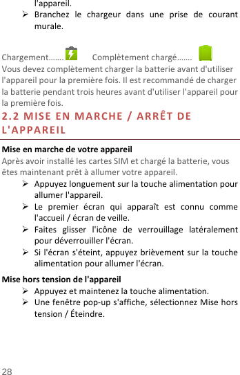  28 l&apos;appareil. Branchezlechargeurdansuneprisedecourantmurale.Chargement……. Complètementchargé…….Vousdevezcomplètementchargerlabatterieavantd&apos;utiliserl&apos;appareilpourlapremièrefois.Ilestrecommandédechargerlabatteriependanttroisheuresavantd&apos;utiliserl&apos;appareilpourlapremièrefois.2.2MISEENMARCHE/ARRÊTDEL&apos;APPAREILMiseenmarchedevotreappareilAprèsavoirinstallélescartesSIMetchargélabatterie,vousêtesmaintenantprêtàallumervotreappareil. Appuyezlonguementsurlatouchealimentationpourallumerl&apos;appareil. Lepremierécranquiapparaîtestconnucommel&apos;accueil/écrandeveille. Faitesglisserl&apos;icônedeverrouillagelatéralementpourdéverrouillerl&apos;écran. Sil&apos;écrans&apos;éteint,appuyezbrièvementsurlatouchealimentationpourallumerl&apos;écran.Misehorstensiondel&apos;appareil Appuyezetmaintenezlatouchealimentation. Unefenêtrepop‐ups&apos;affiche,sélectionnezMisehorstension/Éteindre.