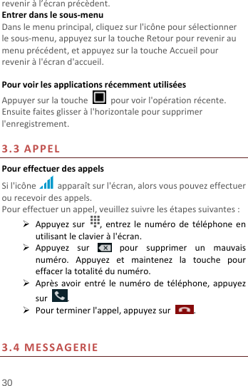  30 reveniràl’écranprécèdent.Entrerdanslesous‐menuDanslemenuprincipal,cliquezsurl&apos;icônepoursélectionnerlesous‐menu,appuyezsurlatoucheRetourpourreveniraumenuprécédent,etappuyezsurlatoucheAccueilpourreveniràl&apos;écrand&apos;accueil. PourvoirlesapplicationsrécemmentutiliséesAppuyersurlatouche  pourvoirl&apos;opérationrécente.Ensuitefaitesglisseràl&apos;horizontalepoursupprimerl&apos;enregistrement.3.3APPELPoureffectuerdesappelsSil&apos;icône apparaîtsurl&apos;écran,alorsvouspouvezeffectuerourecevoirdesappels.Poureffectuerunappel,veuillezsuivrelesétapessuivantes: Appuyezsur,entrezlenumérodetéléphoneenutilisantleclavieràl&apos;écran. Appuyezsurpoursupprimerunmauvaisnuméro.Appuyezetmaintenezlatouchepoureffacerlatotalitédunuméro. Aprèsavoirentrélenumérodetéléphone,appuyezsur. Pourterminerl&apos;appel,appuyezsur. 3.4MESSAGERIE