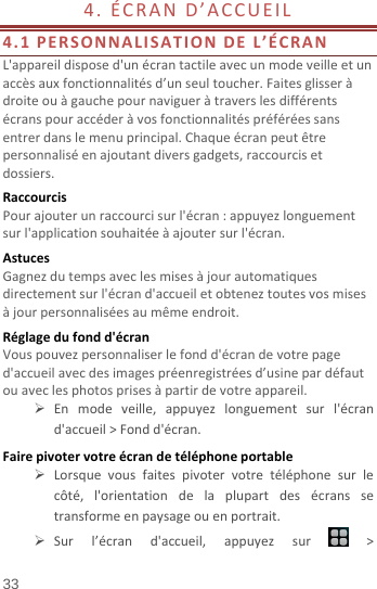  33 4.ÉCRAND’ACCUEIL 4.1PERSONNALISATIONDEL’ÉCRANL&apos;appareildisposed&apos;unécrantactileavecunmodeveilleetunaccèsauxfonctionnalitésd’unseultoucher.Faitesglisseràdroiteouàgauchepournavigueràtraverslesdifférentsécranspouraccéderàvosfonctionnalitéspréféréessansentrerdanslemenuprincipal.Chaqueécranpeutêtrepersonnaliséenajoutantdiversgadgets,raccourcisetdossiers.RaccourcisPourajouterunraccourcisurl&apos;écran:appuyezlonguementsurl&apos;applicationsouhaitéeàajoutersurl&apos;écran.AstucesGagnezdutempsaveclesmisesàjourautomatiquesdirectementsurl&apos;écrand&apos;accueiletobteneztoutesvosmisesàjourpersonnaliséesaumêmeendroit.Réglagedufondd&apos;écranVouspouvezpersonnaliserlefondd&apos;écrandevotrepaged&apos;accueilavecdesimagespréenregistréesd’usinepardéfautouaveclesphotosprisesàpartirdevotreappareil. Enmodeveille,appuyezlonguementsurl&apos;écrand&apos;accueil&gt;Fondd&apos;écran.Fairepivotervotreécrandetéléphoneportable Lorsquevousfaitespivotervotretéléphonesurlecôté,l&apos;orientationdelaplupartdesécranssetransformeenpaysageouenportrait. Surl’écrand&apos;accueil,appuyezsur&gt;