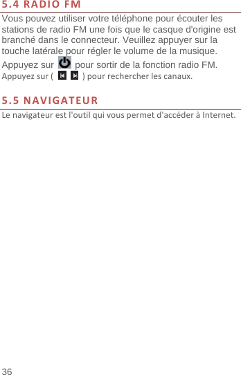  36 5.4RADIOFMVous pouvez utiliser votre téléphone pour écouter les stations de radio FM une fois que le casque d&apos;origine est branché dans le connecteur. Veuillez appuyer sur la touche latérale pour régler le volume de la musique. Appuyez sur    pour sortir de la fonction radio FM.   Appuyezsur(  )pourrechercherlescanaux.5.5NAVIGATEURLenavigateurestl&apos;outilquivouspermetd&apos;accéderàInternet.