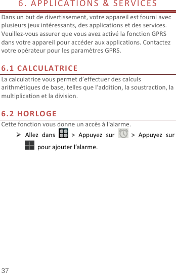  37 6.APPLICATIONS&amp;SERVICESDansunbutdedivertissement,votreappareilestfourniavecplusieursjeuxintéressants,desapplicationsetdesservices.Veuillez‐vousassurerquevousavezactivélafonctionGPRSdansvotreappareilpouraccéderauxapplications.ContactezvotreopérateurpourlesparamètresGPRS.6.1CALCULATRICELacalculatricevouspermetd’effectuerdescalculsarithmétiquesdebase,tellesquel&apos;addition,lasoustraction,lamultiplicationetladivision.6.2HORLOGECettefonctionvousdonneunaccèsàl&apos;alarme. Allezdans&gt;Appuyezsur  &gt;Appuyezsurpourajouterl’alarme.
