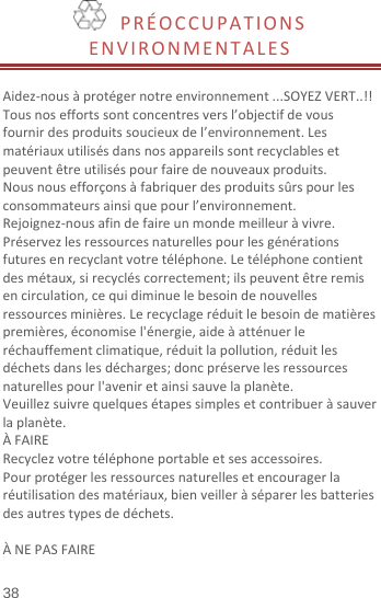  38 PRÉOCCUPATIONSENVIRONMENTALESAidez‐nousàprotégernotreenvironnement...SOYEZVERT..!!Tousnoseffortssontconcentresversl’objectifdevousfournirdesproduitssoucieuxdel’environnement.Lesmatériauxutilisésdansnosappareilssontrecyclablesetpeuventêtreutiliséspourfairedenouveauxproduits.Nousnousefforçonsàfabriquerdesproduitssûrspourlesconsommateursainsiquepourl’environnement.Rejoignez‐nousafindefaireunmondemeilleuràvivre.Préservezlesressourcesnaturellespourlesgénérationsfuturesenrecyclantvotretéléphone.Letéléphonecontientdesmétaux,sirecycléscorrectement;ilspeuventêtreremisencirculation,cequidiminuelebesoindenouvellesressourcesminières.Lerecyclageréduitlebesoindematièrespremières,économisel&apos;énergie,aideàatténuerleréchauffementclimatique,réduitlapollution,réduitlesdéchetsdanslesdécharges;doncpréservelesressourcesnaturellespourl&apos;aveniretainsisauvelaplanète.Veuillezsuivrequelquesétapessimplesetcontribueràsauverlaplanète.ÀFAIRERecyclezvotretéléphoneportableetsesaccessoires.Pourprotégerlesressourcesnaturellesetencouragerlaréutilisationdesmatériaux,bienveilleràséparerlesbatteriesdesautrestypesdedéchets.ÀNEPASFAIRE