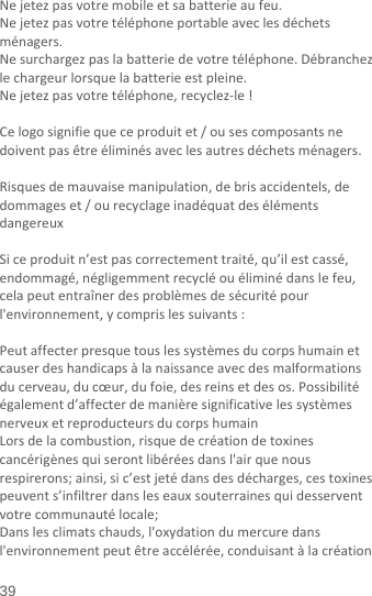  39 Nejetezpasvotremobileetsabatterieaufeu.Nejetezpasvotretéléphoneportableaveclesdéchetsménagers.Nesurchargezpaslabatteriedevotretéléphone.Débranchezlechargeurlorsquelabatterieestpleine.Nejetezpasvotretéléphone,recyclez‐le!Celogosignifiequeceproduitet/ousescomposantsnedoiventpasêtreéliminésaveclesautresdéchetsménagers.Risquesdemauvaisemanipulation,debrisaccidentels,dedommageset/ourecyclageinadéquatdesélémentsdangereuxSiceproduitn’estpascorrectementtraité,qu’ilestcassé,endommagé,négligemmentrecycléouéliminédanslefeu,celapeutentraînerdesproblèmesdesécuritépourl&apos;environnement,ycomprislessuivants:Peutaffecterpresquetouslessystèmesducorpshumainetcauserdeshandicapsàlanaissanceavecdesmalformationsducerveau,ducœur,dufoie,desreinsetdesos.Possibilitéégalementd’affecterdemanièresignificativelessystèmesnerveuxetreproducteursducorpshumainLorsdelacombustion,risquedecréationdetoxinescancérigènesquiserontlibéréesdansl&apos;airquenousrespirerons;ainsi,sic’estjetédansdesdécharges,cestoxinespeuvents’infiltrerdansleseauxsouterrainesquidesserventvotrecommunautélocale;Danslesclimatschauds,l&apos;oxydationdumercuredansl&apos;environnementpeutêtreaccélérée,conduisantàlacréation