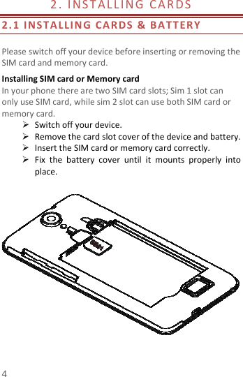  4 2.INSTALLINGCARDS 2.1INSTALLINGCARDS&amp;BATTERYPleaseswitchoffyourdevicebeforeinsertingorremovingtheSIMcardandmemorycard.InstallingSIMcardorMemorycardInyourphonetherearetwoSIMcardslots;Sim1slotcanonlyuseSIMcard,whilesim2slotcanusebothSIMcardormemorycard. Switchoffyourdevice. Removethecardslotcoverofthedeviceandbattery. InserttheSIMcardormemorycardcorrectly. Fixthebatterycoveruntilitmountsproperlyintoplace.