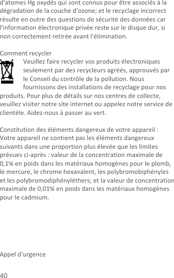  40 d&apos;atomesHgoxydésquisontconnuspourêtreassociésàladégradationdelacouched&apos;ozone;etlerecyclageincorrectrésulteenoutredesquestionsdesécuritédesdonnéescarl&apos;informationélectroniqueprivéerestesurledisquedur,sinoncorrectementretiréeavantl&apos;élimination.CommentrecyclerVeuillezfairerecyclervosproduitsélectroniquesseulementpardesrecycleursagréés,approuvésparleConseilducontrôledelapollution.Nousfournissonsdesinstallationsderecyclagepournosproduits.Pourplusdedétailssurnoscentresdecollecte,veuillezvisiternotresiteinternetouappeleznotreservicedeclientèle.Aidez‐nousàpasserauvert.Constitutiondesélémentsdangereuxdevotreappareil:Votreappareilnecontientpaslesélémentsdangereuxsuivantsdansuneproportionplusélevéequeleslimitesprévuesci‐après:valeurdelaconcentrationmaximalede0,1%enpoidsdanslesmatériauxhomogènespourleplomb,lemercure,lechromehexavalent,lespolybromobiphénylesetlespolybromodiphényléthers;etlavaleurdeconcentrationmaximalede0,01%enpoidsdanslesmatériauxhomogènespourlecadmium.     Appeld&apos;urgence