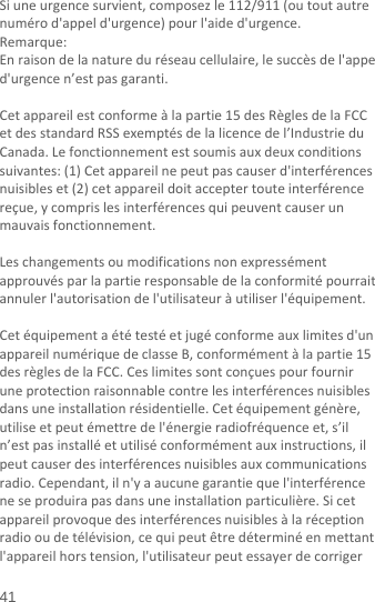  41 Siuneurgencesurvient,composezle112/911(outoutautrenumérod&apos;appeld&apos;urgence)pourl&apos;aided&apos;urgence.Remarque:Enraisondelanatureduréseaucellulaire,lesuccèsdel&apos;appeld&apos;urgencen’estpasgaranti.Cetappareilestconformeàlapartie15desRèglesdelaFCCetdesstandardRSSexemptésdelalicencedel’IndustrieduCanada.Lefonctionnementestsoumisauxdeuxconditionssuivantes:(1)Cetappareilnepeutpascauserd&apos;interférencesnuisibleset(2)cetappareildoitacceptertouteinterférencereçue,ycomprislesinterférencesquipeuventcauserunmauvaisfonctionnement.Leschangementsoumodificationsnonexpressémentapprouvésparlapartieresponsabledelaconformitépourraitannulerl&apos;autorisationdel&apos;utilisateuràutiliserl&apos;équipement.Cetéquipementaététestéetjugéconformeauxlimitesd&apos;unappareilnumériquedeclasseB,conformémentàlapartie15desrèglesdelaFCC.Ceslimitessontconçuespourfourniruneprotectionraisonnablecontrelesinterférencesnuisiblesdansuneinstallationrésidentielle.Cetéquipementgénère,utiliseetpeutémettredel&apos;énergieradiofréquenceet,s’iln’estpasinstalléetutiliséconformémentauxinstructions,ilpeutcauserdesinterférencesnuisiblesauxcommunicationsradio.Cependant,iln&apos;yaaucunegarantiequel&apos;interférenceneseproduirapasdansuneinstallationparticulière.Sicetappareilprovoquedesinterférencesnuisiblesàlaréceptionradiooudetélévision,cequipeutêtredéterminéenmettantl&apos;appareilhorstension,l&apos;utilisateurpeutessayerdecorriger