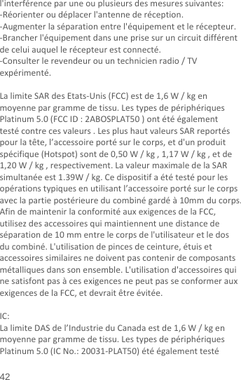  42 l&apos;interférenceparuneouplusieursdesmesuressuivantes:‐Réorienteroudéplacerl&apos;antennederéception.‐Augmenterlaséparationentrel&apos;équipementetlerécepteur.‐Brancherl&apos;équipementdansuneprisesuruncircuitdifférentdeceluiauquellerécepteurestconnecté.‐Consulterlerevendeurouuntechnicienradio/TVexpérimenté.LalimiteSARdesEtats‐Unis(FCC)estde1,6W/kgenmoyennepargrammedetissu.LestypesdepériphériquesPlatinum5.0(FCCID:2ABOSPLAT50)ontétéégalementtestécontrecesvaleurs.LesplushautvaleursSARreportéspourlatête,l’accessoireportésurlecorps,etd&apos;unproduitspécifique(Hotspot)sontde0,50W/kg,1,17W/kg,etde1,20W/kg,respectivement.LavaleurmaximaledelaSARsimultanéeest1.39W/kg.Cedispositifaététestépourlesopérationstypiquesenutilisantl’accessoireportésurlecorpsaveclapartiepostérieureducombinégardéà10mmducorps.AfindemaintenirlaconformitéauxexigencesdelaFCC,utilisezdesaccessoiresquimaintiennentunedistancedeséparationde10mmentrelecorpsdel&apos;utilisateuretledosducombiné.L&apos;utilisationdepincesdeceinture,étuisetaccessoiressimilairesnedoiventpascontenirdecomposantsmétalliquesdanssonensemble.L&apos;utilisationd&apos;accessoiresquinesatisfontpasàcesexigencesnepeutpasseconformerauxexigencesdelaFCC,etdevraitêtreévitée.IC:LalimiteDASdel’IndustrieduCanadaestde1,6W/kgenmoyennepargrammedetissu.LestypesdepériphériquesPlatinum5.0(ICNo.:20031‐PLAT50)étéégalementtesté