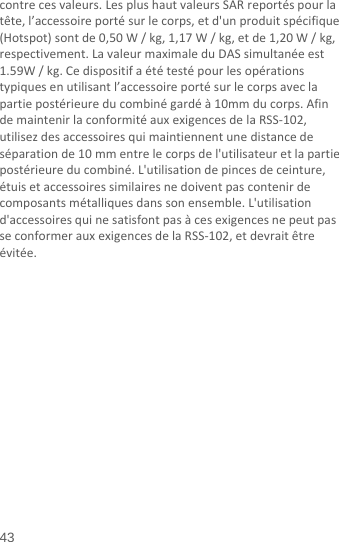  43 contrecesvaleurs.LesplushautvaleursSARreportéspourlatête,l’accessoireportésurlecorps,etd&apos;unproduitspécifique(Hotspot)sontde0,50W/kg,1,17W/kg,etde1,20W/kg,respectivement.LavaleurmaximaleduDASsimultanéeest1.59W/kg.Cedispositifaététestépourlesopérationstypiquesenutilisantl’accessoireportésurlecorpsaveclapartiepostérieureducombinégardéà10mmducorps.AfindemaintenirlaconformitéauxexigencesdelaRSS‐102,utilisezdesaccessoiresquimaintiennentunedistancedeséparationde10mmentrelecorpsdel&apos;utilisateuretlapartiepostérieureducombiné.L&apos;utilisationdepincesdeceinture,étuisetaccessoiressimilairesnedoiventpascontenirdecomposantsmétalliquesdanssonensemble.L&apos;utilisationd&apos;accessoiresquinesatisfontpasàcesexigencesnepeutpasseconformerauxexigencesdelaRSS‐102,etdevraitêtreévitée.