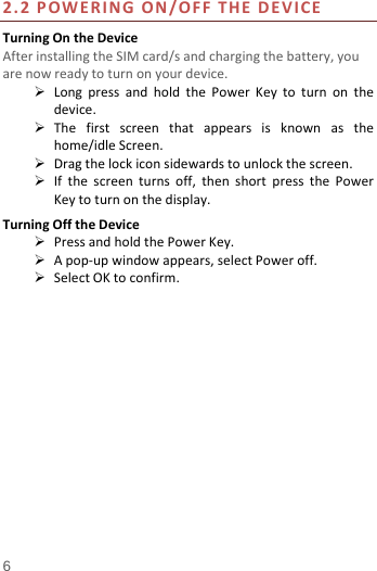  6 2.2POWERINGON/OFFTHEDEVICETurningOntheDeviceAfterinstallingtheSIMcard/sandchargingthebattery,youarenowreadytoturnonyourdevice. LongpressandholdthePowerKeytoturnonthedevice. Thefirstscreenthatappearsisknownasthehome/idleScreen. Dragthelockiconsidewardstounlockthescreen. Ifthescreenturnsoff,thenshortpressthePowerKeytoturnonthedisplay.TurningOfftheDevice PressandholdthePowerKey. Apop‐upwindowappears,selectPoweroff. SelectOKtoconfirm.