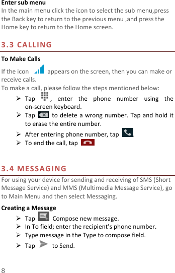 8 EntersubmenuInthemainmenuclicktheicontoselectthesubmenu,presstheBackkeytoreturntothepreviousmenu,andpresstheHomekeytoreturntotheHomescreen.3.3CALLINGToMakeCallsIftheiconappearsonthescreen,thenyoucanmakeorreceivecalls.Tomakeacall,pleasefollowthestepsmentionedbelow: Tap,enterthephonenumberusingtheon‐screenkeyboard. Tap  todeleteawrongnumber.Tapandholdittoerasetheentirenumber. Afterenteringphonenumber,tap. Toendthecall,tap3.4MESSAGINGForusingyourdeviceforsendingandreceivingofSMS(ShortMessageService)andMMS(MultimediaMessageService),gotoMainMenuandthenselectMessaging.CreatingaMessage TapComposenewmessage. InTofield;entertherecipient’sphonenumber. TypemessageintheTypetocomposefield. TaptoSend.