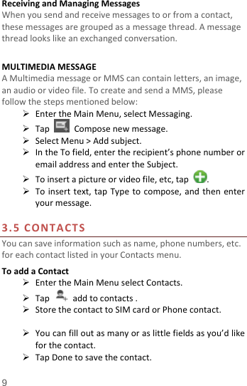  9 ReceivingandManagingMessagesWhenyousendandreceivemessagestoorfromacontact,thesemessagesaregroupedasamessagethread.Amessagethreadlookslikeanexchangedconversation.MULTIMEDIAMESSAGEAMultimediamessageorMMScancontainletters,animage,anaudioorvideofile.TocreateandsendaMMS,pleasefollowthestepsmentionedbelow: EntertheMainMenu,selectMessaging. TapComposenewmessage. SelectMenu&gt;Addsubject. IntheTofield,entertherecipient’sphonenumberoremailaddressandentertheSubject. Toinsertapictureorvideofile,etc,tap. Toinserttext,tapTypetocompose,andthenenteryourmessage.3.5CONTACTSYoucansaveinformationsuchasname,phonenumbers,etc.foreachcontactlistedinyourContactsmenu.ToaddaContact EntertheMainMenuselectContacts. Tapaddtocontacts. StorethecontacttoSIMcardorPhonecontact. Youcanfilloutasmanyoraslittlefieldsasyou’dlikeforthecontact. TapDonetosavethecontact.