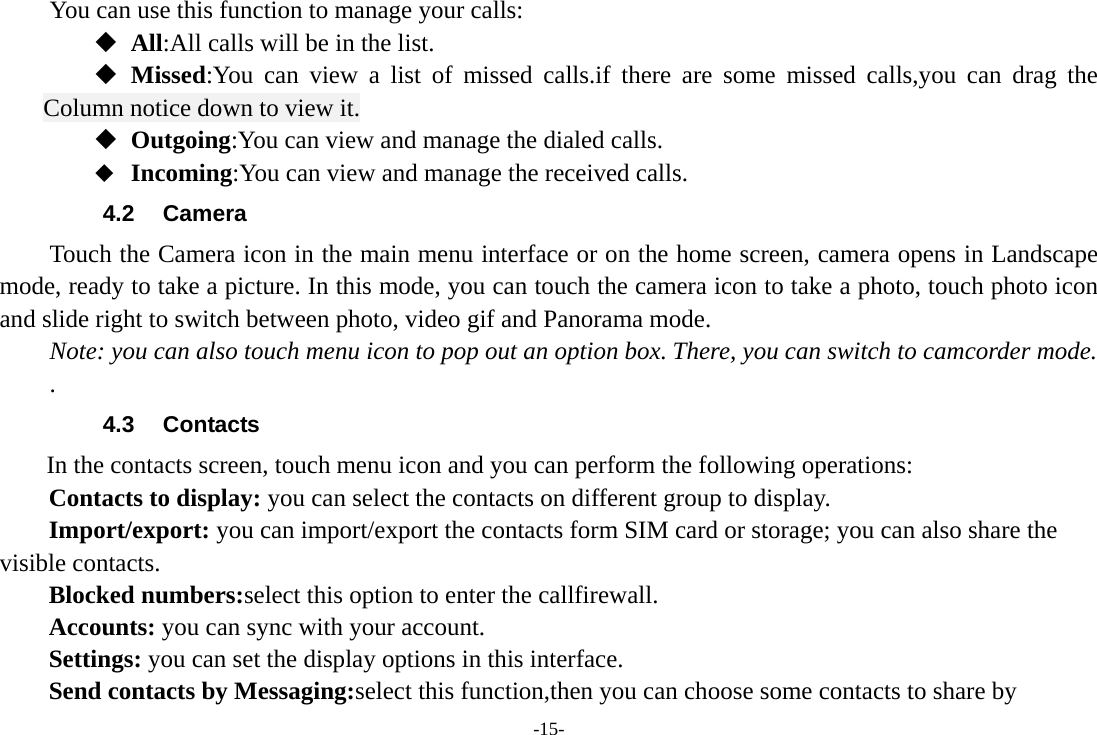 -15- You can use this function to manage your calls:  All:All calls will be in the list.  Missed:You can view a list of missed calls.if there are some missed calls,you can drag the Column notice down to view it.  Outgoing:You can view and manage the dialed calls.  Incoming:You can view and manage the received calls. 4.2 Camera Touch the Camera icon in the main menu interface or on the home screen, camera opens in Landscape mode, ready to take a picture. In this mode, you can touch the camera icon to take a photo, touch photo icon and slide right to switch between photo, video gif and Panorama mode. Note: you can also touch menu icon to pop out an option box. There, you can switch to camcorder mode. . 4.3 Contacts  In the contacts screen, touch menu icon and you can perform the following operations: Contacts to display: you can select the contacts on different group to display. Import/export: you can import/export the contacts form SIM card or storage; you can also share the visible contacts. Blocked numbers:select this option to enter the callfirewall. Accounts: you can sync with your account. Settings: you can set the display options in this interface. Send contacts by Messaging:select this function,then you can choose some contacts to share by 