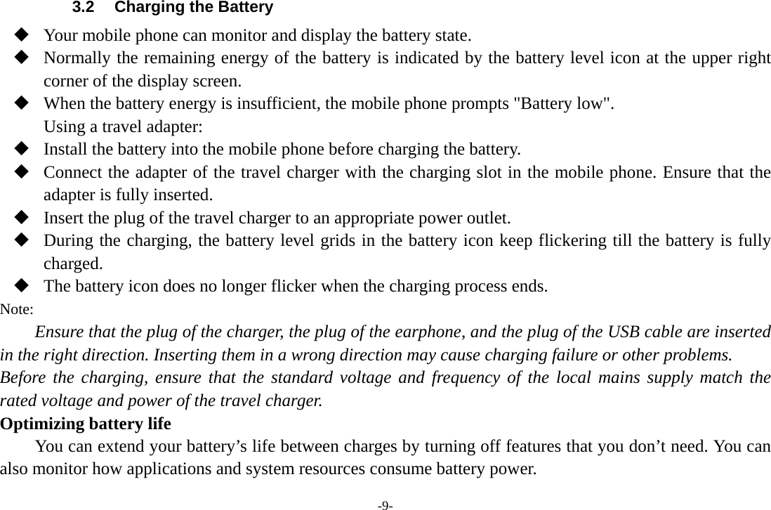 -9- 3.2  Charging the Battery  Your mobile phone can monitor and display the battery state.  Normally the remaining energy of the battery is indicated by the battery level icon at the upper right corner of the display screen.  When the battery energy is insufficient, the mobile phone prompts &quot;Battery low&quot;. Using a travel adapter:  Install the battery into the mobile phone before charging the battery.  Connect the adapter of the travel charger with the charging slot in the mobile phone. Ensure that the adapter is fully inserted.  Insert the plug of the travel charger to an appropriate power outlet.  During the charging, the battery level grids in the battery icon keep flickering till the battery is fully charged.  The battery icon does no longer flicker when the charging process ends. Note: Ensure that the plug of the charger, the plug of the earphone, and the plug of the USB cable are inserted in the right direction. Inserting them in a wrong direction may cause charging failure or other problems. Before the charging, ensure that the standard voltage and frequency of the local mains supply match the rated voltage and power of the travel charger. Optimizing battery life You can extend your battery’s life between charges by turning off features that you don’t need. You can also monitor how applications and system resources consume battery power.   
