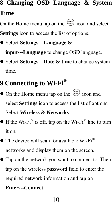  108 Changing OSD Language &amp; System Time On the Home menu tap on the   icon and select Settings icon to access the list of options.    Select Settings---Language &amp; input---Language to change OSD language.  Select Settings---Date &amp; time to change system time. 9 Connecting to Wi-Fi®  On the Home menu tap on the   icon and select Settings icon to access the list of options. Select Wireless &amp; Networks.  If the Wi-Fi® is off, tap on the Wi-Fi® line to turn it on.  The device will scan for available Wi-Fi® networks and display them on the screen.  Tap on the network you want to connect to. Then tap on the wireless password field to enter the required network information and tap on Enter---Connect. 