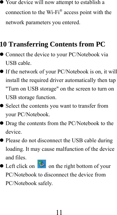  11 Your device will now attempt to establish a connection to the Wi-Fi® access point with the network parameters you entered.  10 Transferring Contents from PC  Connect the device to your PC/Notebook via USB cable.  If the network of your PC/Notebook is on, it will install the required driver automatically then tap &quot;Turn on USB storage&quot; on the screen to turn on USB storage function.  Select the contents you want to transfer from your PC/Notebook.  Drag the contents from the PC/Notebook to the device.  Please do not disconnect the USB cable during loading. It may cause malfunction of the device and files.  Left click on    on the right bottom of your PC/Notebook to disconnect the device from PC/Notebook safely. 