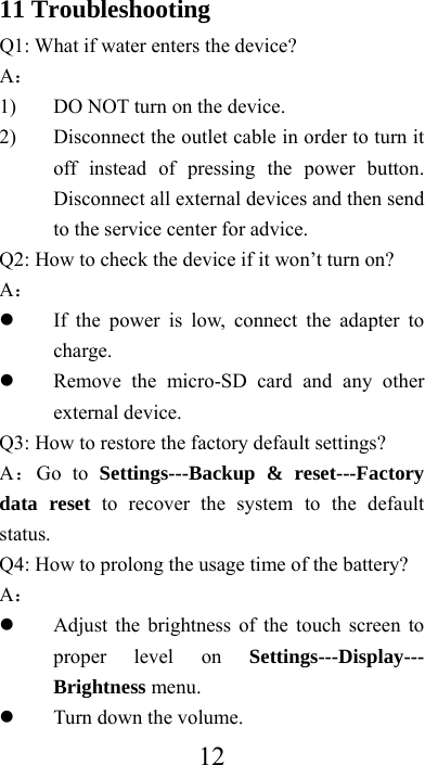  1211 Troubleshooting Q1: What if water enters the device? A： 1) DO NOT turn on the device. 2) Disconnect the outlet cable in order to turn it off instead of pressing the power button. Disconnect all external devices and then send to the service center for advice. Q2: How to check the device if it won’t turn on? A：  If the power is low, connect the adapter to charge.  Remove the micro-SD card and any other external device. Q3: How to restore the factory default settings? A：Go to Settings---Backup &amp; reset---Factory data reset to recover the system to the default status. Q4: How to prolong the usage time of the battery? A：  Adjust the brightness of the touch screen to proper level on Settings---Display--- Brightness menu.  Turn down the volume. 