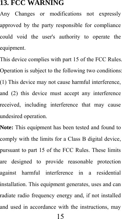  1513. FCC WARNING   Any Changes or modifications not expressly approved by the party responsible for compliance could void the user&apos;s authority to operate the equipment. This device complies with part 15 of the FCC Rules. Operation is subject to the following two conditions: (1) This device may not cause harmful interference, and (2) this device must accept any interference received, including interference that may cause undesired operation. Note: This equipment has been tested and found to comply with the limits for a Class B digital device, pursuant to part 15 of the FCC Rules. These limits are designed to provide reasonable protection against harmful interference in a residential installation. This equipment generates, uses and can radiate radio frequency energy and, if not installed and used in accordance with the instructions, may 