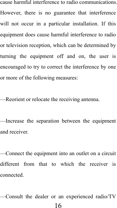  16cause harmful interference to radio communications. However, there is no guarantee that interference will not occur in a particular installation. If this equipment does cause harmful interference to radio or television reception, which can be determined by turning the equipment off and on, the user is encouraged to try to correct the interference by one or more of the following measures:     —Reorient or relocate the receiving antenna.     —Increase the separation between the equipment and receiver.     —Connect the equipment into an outlet on a circuit different from that to which the receiver is connected.    —Consult the dealer or an experienced radio/TV 