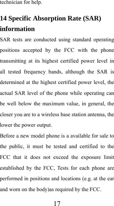  17technician for help. 14 Specific Absorption Rate (SAR) information SAR tests are conducted using standard operating positions accepted by the FCC with the phone transmitting at its highest certified power level in all tested frequency bands, although the SAR is determined at the highest certified power level, the actual SAR level of the phone while operating can be well below the maximum value, in general, the closer you are to a wireless base station antenna, the lower the power output. Before a new model phone is a available for sale to the public, it must be tested and certified to the FCC that it does not exceed the exposure limit established by the FCC, Tests for each phone are performed in positions and locations (e.g. at the ear and worn on the body)as required by the FCC. 