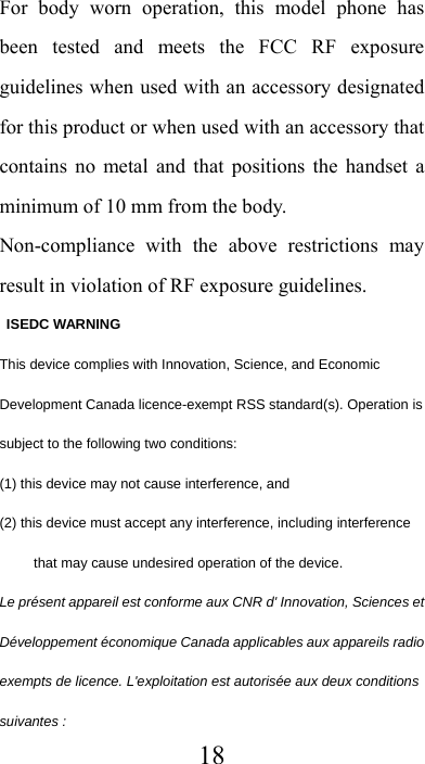  18For body worn operation, this model phone has been tested and meets the FCC RF exposure guidelines when used with an accessory designated for this product or when used with an accessory that contains no metal and that positions the handset a minimum of 10 mm from the body. Non-compliance with the above restrictions may result in violation of RF exposure guidelines.  ISEDC WARNING This device complies with Innovation, Science, and Economic Development Canada licence-exempt RSS standard(s). Operation is subject to the following two conditions:   (1) this device may not cause interference, and (2) this device must accept any interference, including interference that may cause undesired operation of the device. Le présent appareil est conforme aux CNR d&apos; Innovation, Sciences et Développement économique Canada applicables aux appareils radio exempts de licence. L&apos;exploitation est autorisée aux deux conditions suivantes : 