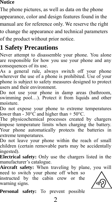  2Notice The phone pictures, as well as data on the phone appearance, color and design features found in the manual are for reference only. We reserve the right to change the appearance and technical parameters of the product without prior notice.  1 Safety Precautions Never attempt to disassemble your phone. You alone are responsible for how you use your phone and any consequences of its use. As a general rule, always switch off your phone wherever the use of a phone is prohibited. Use of your phone is subject to safety measures designed to protect users and their environment. Do not use your phone in damp areas (bathroom, swimming pool…). Protect it from liquids and other moisture. Do not expose your phone to extreme temperatures lower than - 30°C and higher than + 50°C. The physicochemical processes created by chargers impose temperature limits when charging the battery. Your phone automatically protects the batteries in extreme temperatures. Do not leave your phone within the reach of small children (certain removable parts may be accidentally ingested). Electrical safety: Only use the chargers listed in the manufacturer’s catalogue. Aircraft safety: When traveling by plane, you will need to switch your phone off when so instructed by the cabin crew or the warning signs. Personal safety: To prevent possible 