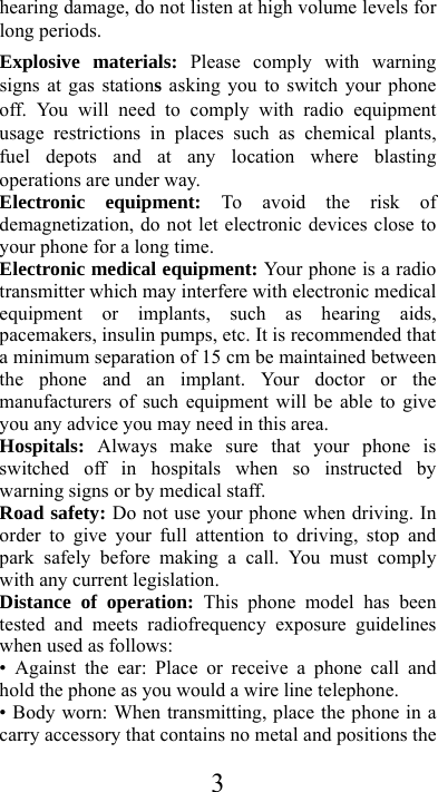  3hearing damage, do not listen at high volume levels for long periods. Explosive materials: Please comply with warning signs at gas stations asking you to switch your phone off. You will need to comply with radio equipment usage restrictions in places such as chemical plants, fuel depots and at any location where blasting operations are under way. Electronic equipment: To avoid the risk of demagnetization, do not let electronic devices close to your phone for a long time. Electronic medical equipment: Your phone is a radio transmitter which may interfere with electronic medical equipment or implants, such as hearing aids, pacemakers, insulin pumps, etc. It is recommended that a minimum separation of 15 cm be maintained between the phone and an implant. Your doctor or the manufacturers of such equipment will be able to give you any advice you may need in this area. Hospitals:  Always make sure that your phone is switched off in hospitals when so instructed by warning signs or by medical staff. Road safety: Do not use your phone when driving. In order to give your full attention to driving, stop and park safely before making a call. You must comply with any current legislation. Distance of operation: This phone model has been tested and meets radiofrequency exposure guidelines when used as follows: • Against the ear: Place or receive a phone call and hold the phone as you would a wire line telephone. • Body worn: When transmitting, place the phone in a carry accessory that contains no metal and positions the 