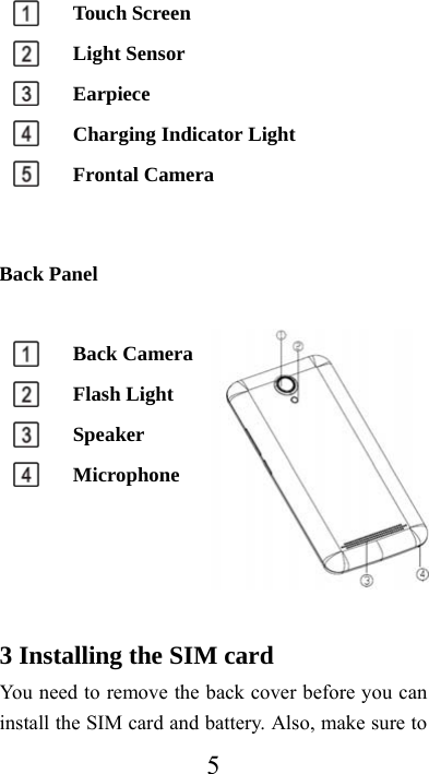  5 Touch Screen      Light Sensor        Earpiece    Charging Indicator Light  Frontal Camera   Back Panel    Back Camera    Flash Light    Speaker    Microphone       3 Installing the SIM card You need to remove the back cover before you can install the SIM card and battery. Also, make sure to 