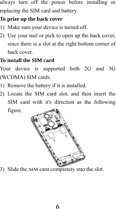  6always turn off the power before installing or replacing the SIM card and battery. To prize up the back cover   1) Make sure your device is turned off. 2) Use your nail or pick to open up the back cover, since there is a slot at the right bottom corner of back cover. To install the SIM card Your device is supported both 2G and 3G (WCDMA) SIM cards. 1) Remove the battery if it is installed. 2) Locate the SIM card slot, and then insert the SIM card with it&apos;s direction as the following figure.       3) Slide the SIM card completely into the slot.  
