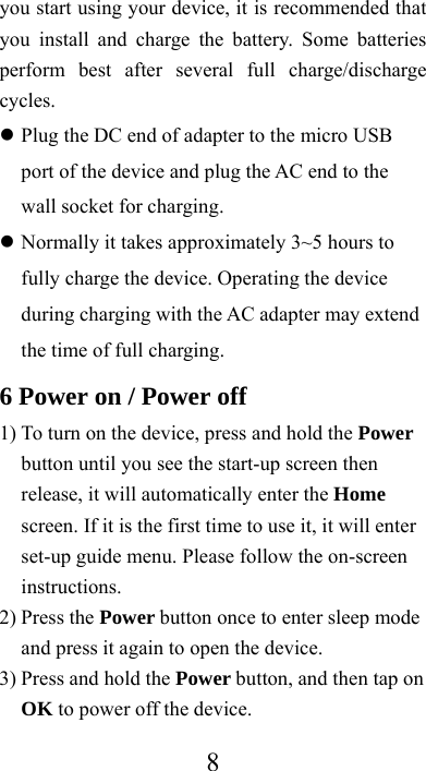  8you start using your device, it is recommended that you install and charge the battery. Some batteries perform best after several full charge/discharge cycles.   Plug the DC end of adapter to the micro USB port of the device and plug the AC end to the wall socket for charging.  Normally it takes approximately 3~5 hours to fully charge the device. Operating the device during charging with the AC adapter may extend the time of full charging. 6 Power on / Power off 1) To turn on the device, press and hold the Power button until you see the start-up screen then release, it will automatically enter the Home screen. If it is the first time to use it, it will enter set-up guide menu. Please follow the on-screen instructions. 2) Press the Power button once to enter sleep mode and press it again to open the device. 3) Press and hold the Power button, and then tap on OK to power off the device. 