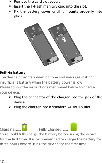   Remove the card slot cover.    Insert the T-Flash memory card into the slot.  Fix  the battery cover until it mounts  properly into place.         Built-in battery   The device prompts a warning tone and message stating insufficient battery when the battery power is low.     Please follow the instructions mentioned below to charge your device:  Plug the connector of the charger into the jack of the device.    Plug the charger into a standard AC wall outlet.     Charging…….  Fully Charged…….   You should fully charge the battery before using the device for the first time. It is recommended to charge the battery for three hours before using the device for the first time.    10 