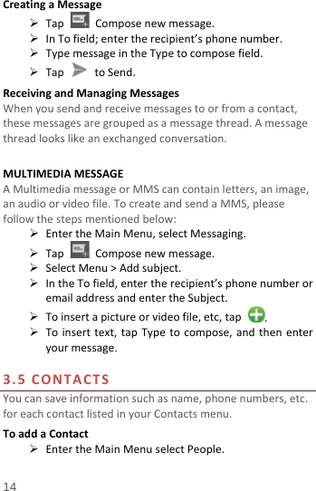  Creating a Message  Tap   Compose new message.  In To field; enter the recipient’s phone number.  Type message in the Type to compose field.  Tap   to Send. Receiving and Managing Messages When you send and receive messages to or from a contact, these messages are grouped as a message thread. A message thread looks like an exchanged conversation.  MULTIMEDIA MESSAGE A Multimedia message or MMS can contain letters, an image, an audio or video file. To create and send a MMS, please follow the steps mentioned below:  Enter the Main Menu, select Messaging.  Tap  Compose new message.  Select Menu &gt; Add subject.  In the To field, enter the recipient’s phone number or email address and enter the Subject.  To insert a picture or video file, etc, tap  .  To insert text, tap Type to compose, and then enter your message.  3.5  CONTACTS You can save information such as name, phone numbers, etc. for each contact listed in your Contacts menu.   To add a Contact  Enter the Main Menu select People. 14 