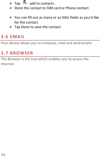   Tap   add to contacts .  Store the contact to SIM card or Phone contact.   You can fill out as many or as little fields as you’d like for the contact.  Tap Done to save the contact.    3.6 EMAIL Your device allows you to compose, read and send emails.    3.7 BROWSER The Browser is the tool which enables you to access the Internet.   15 