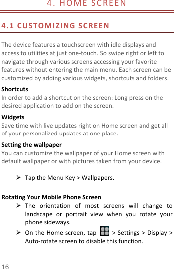  4.  HOME SCREEN                          4.1  CUSTOMIZING SCREEN  The device features a touchscreen with idle displays and access to utilities at just one-touch. So swipe right or left to navigate through various screens accessing your favorite features without entering the main menu. Each screen can be customized by adding various widgets, shortcuts and folders.   Shortcuts In order to add a shortcut on the screen: Long press on the desired application to add on the screen. Widgets Save time with live updates right on Home screen and get all of your personalized updates at one place.   Setting the wallpaper You can customize the wallpaper of your Home screen with default wallpaper or with pictures taken from your device.   Tap the Menu Key &gt; Wallpapers.  Rotating Your Mobile Phone Screen  The orientation of most screens will change to landscape or portrait view when you rotate your phone sideways.  On the Home screen, tap   &gt; Settings &gt; Display &gt; Auto-rotate screen to disable this function. 16 