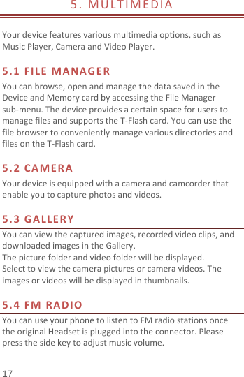  5.  MULTIMEDIA                          Your device features various multimedia options, such as Music Player, Camera and Video Player.  5.1 FILE MANAGER You can browse, open and manage the data saved in the Device and Memory card by accessing the File Manager sub-menu. The device provides a certain space for users to manage files and supports the T-Flash card. You can use the file browser to conveniently manage various directories and files on the T-Flash card.    5.2  CAMERA Your device is equipped with a camera and camcorder that enable you to capture photos and videos.    5.3 GALLERY You can view the captured images, recorded video clips, and downloaded images in the Gallery. The picture folder and video folder will be displayed. Select to view the camera pictures or camera videos. The images or videos will be displayed in thumbnails.  5.4  FM RADIO You can use your phone to listen to FM radio stations once the original Headset is plugged into the connector. Please press the side key to adjust music volume.   17 