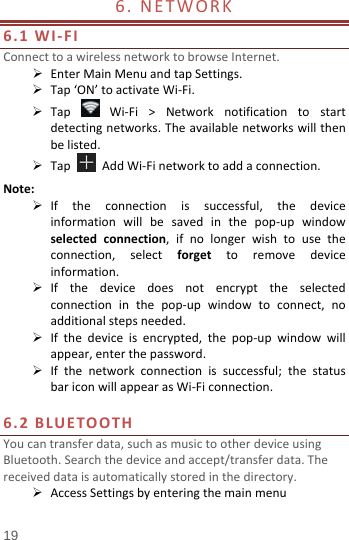  6. NETWORK                            6.1 WI-FI Connect to a wireless network to browse Internet.  Enter Main Menu and tap Settings.  Tap ‘ON’ to activate Wi-Fi.  Tap   Wi-Fi &gt; Network notification to start detecting networks. The available networks will then be listed.  Tap   Add Wi-Fi network to add a connection. Note:  If the  connection is successful, the device information will be saved in the pop-up window selected connection,  if no longer wish to use the connection,  select  forget to remove device information.  If the device does not encrypt the  selected connection  in the pop-up window to connect, no additional steps needed.  If the device is encrypted, the pop-up window will appear, enter the password.  If the network connection is successful; the status bar icon will appear as Wi-Fi connection.  6.2 BLUETOOTH You can transfer data, such as music to other device using Bluetooth. Search the device and accept/transfer data. The received data is automatically stored in the directory.    Access Settings by entering the main menu 19 