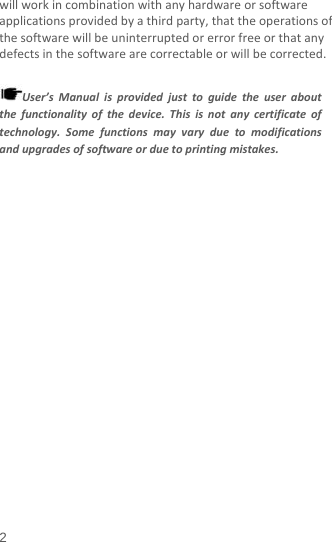  will work in combination with any hardware or software applications provided by a third party, that the operations of the software will be uninterrupted or error free or that any defects in the software are correctable or will be corrected.  User’s Manual is provided just to guide the user about the functionality of the device. This is not any certificate of technology. Some functions may vary due to modifications and upgrades of software or due to printing mistakes. 2 