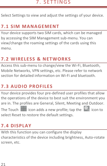  7. SETTINGS                              Select Settings to view and adjust the settings of your device.    7.1 SIM MANAGEMENT Your device supports two SIM cards, which can be managed by accessing the SIM Management sub-menu. You can view/change the roaming settings of the cards using this menu.    7.2 WIRELESS &amp; NETWORKS Access this sub-menu to change/view the Wi-Fi, Bluetooth, Mobile Networks, VPN settings, etc. Please refer to network section for detailed information on Wi-Fi and bluetooth.    7.3 A UDIO PROFILES Your device provides four pre-defined user profiles that allow the operations of the device to best suit the environment you are in. The profiles are General, Silent, Meeting and Outdoor. The Touch   icon adds a new profile; tap the   icon to select Reset to restore the default settings.    7.4 DISPLAY With this function you can configure the display characteristics of the device including brightness, Auto-rotate screen, etc.     21 