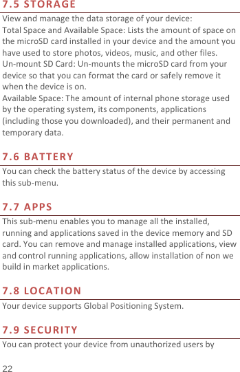 7.5 STORAGE View and manage the data storage of your device: Total Space and Available Space: Lists the amount of space on the microSD card installed in your device and the amount you have used to store photos, videos, music, and other files. Un-mount SD Card: Un-mounts the microSD card from your device so that you can format the card or safely remove it when the device is on. Available Space: The amount of internal phone storage used by the operating system, its components, applications (including those you downloaded), and their permanent and temporary data.    7.6 BATTERY You can check the battery status of the device by accessing this sub-menu.    7.7 APPS This sub-menu enables you to manage all the installed, running and applications saved in the device memory and SD card. You can remove and manage installed applications, view and control running applications, allow installation of non we build in market applications.    7.8  LOCATION Your device supports Global Positioning System.    7.9 SECURITY You can protect your device from unauthorized users by 22 