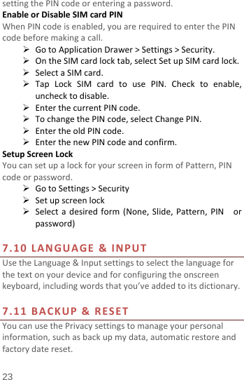  setting the PIN code or entering a password. Enable or Disable SIM card PIN When PIN code is enabled, you are required to enter the PIN code before making a call.  Go to Application Drawer &gt; Settings &gt; Security.  On the SIM card lock tab, select Set up SIM card lock.  Select a SIM card.  Tap Lock SIM card to use PIN. Check to enable, uncheck to disable.  Enter the current PIN code.  To change the PIN code, select Change PIN.  Enter the old PIN code.  Enter the new PIN code and confirm. Setup Screen Lock You can set up a lock for your screen in form of Pattern, PIN code or password.    Go to Settings &gt; Security  Set up screen lock  Select a desired form (None,  Slide,  Pattern, PIN  or password)  7.10  LANGUAGE  &amp; INPUT Use the Language &amp; Input settings to select the language for the text on your device and for configuring the onscreen keyboard, including words that you’ve added to its dictionary.    7.11 BACKUP &amp; RESET   You can use the Privacy settings to manage your personal information, such as back up my data, automatic restore and factory date reset. 23 