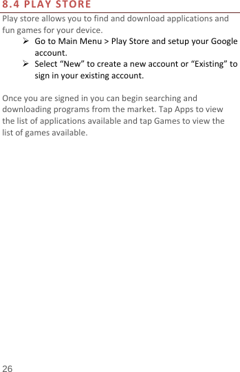  8.4 PLAY STORE Play store allows you to find and download applications and fun games for your device.  Go to Main Menu &gt; Play Store and setup your Google account.  Select “New” to create a new account or “Existing” to sign in your existing account.  Once you are signed in you can begin searching and downloading programs from the market. Tap Apps to view the list of applications available and tap Games to view the list of games available.     26 