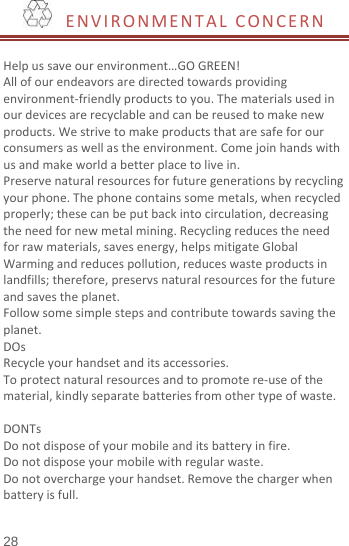   ENVIRONMENTAL CONCERN   Help us save our environment…GO GREEN! All of our endeavors are directed towards providing environment-friendly products to you. The materials used in our devices are recyclable and can be reused to make new products. We strive to make products that are safe for our consumers as well as the environment. Come join hands with us and make world a better place to live in. Preserve natural resources for future generations by recycling your phone. The phone contains some metals, when recycled properly; these can be put back into circulation, decreasing the need for new metal mining. Recycling reduces the need for raw materials, saves energy, helps mitigate Global Warming and reduces pollution, reduces waste products in landfills; therefore, preservs natural resources for the future and saves the planet.   Follow some simple steps and contribute towards saving the planet. DOs Recycle your handset and its accessories.   To protect natural resources and to promote re-use of the material, kindly separate batteries from other type of waste.    DONTs Do not dispose of your mobile and its battery in fire.   Do not dispose your mobile with regular waste.   Do not overcharge your handset. Remove the charger when battery is full.  28 