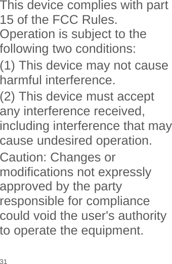   This device complies with part 15 of the FCC Rules. Operation is subject to the following two conditions:   (1) This device may not cause harmful interference. (2) This device must accept any interference received, including interference that may cause undesired operation. Caution: Changes or modifications not expressly approved by the party responsible for compliance could void the user&apos;s authority to operate the equipment. 31 