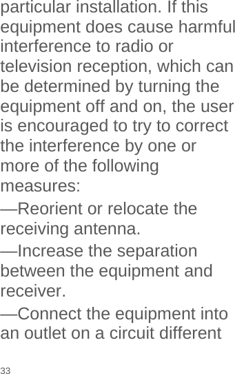  particular installation. If this equipment does cause harmful interference to radio or television reception, which can be determined by turning the equipment off and on, the user is encouraged to try to correct the interference by one or more of the following measures: —Reorient or relocate the receiving antenna. —Increase the separation between the equipment and receiver. —Connect the equipment into an outlet on a circuit different 33 