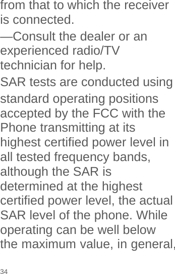 from that to which the receiver is connected. —Consult the dealer or an experienced radio/TV technician for help. SAR tests are conducted using   standard operating positions accepted by the FCC with the Phone transmitting at its highest certified power level in all tested frequency bands, although the SAR is determined at the highest certified power level, the actual SAR level of the phone. While operating can be well below the maximum value, in general, 34 
