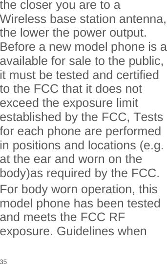  the closer you are to a Wireless base station antenna, the lower the power output. Before a new model phone is a available for sale to the public, it must be tested and certified to the FCC that it does not exceed the exposure limit established by the FCC, Tests for each phone are performed in positions and locations (e.g. at the ear and worn on the body)as required by the FCC. For body worn operation, this model phone has been tested and meets the FCC RF exposure. Guidelines when 35 