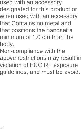 used with an accessory designated for this product or when used with an accessory that Contains no metal and that positions the handset a minimum of 1.0 cm from the body. Non-compliance with the above restrictions may result in violation of FCC RF exposure guidelines, and must be avoid.36