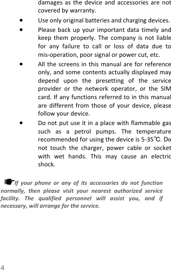  damages as the device and accessories are not covered by warranty. • Use only original batteries and charging devices.   • Please back up your important data timely and keep them properly. The company is not liable for any failure to call or loss of data due to mis-operation, poor signal or power cut, etc. • All the screens in this manual are for reference only, and some contents actually displayed may depend upon the presetting of the service provider or the network operator, or the SIM card. If any functions referred to in this manual are different from those of your device, please follow your device.   • Do not put use it in a place with flammable gas such as a petrol pumps. The temperature recommended for using the device is 5-35℃.  Do not touch the charger, power cable or socket with wet hands. This may cause an electric shock.    If your phone or any of its accessories do not function normally, then please visit your nearest authorized service facility. The qualified personnel will assist you, and if necessary, will arrange for the service. 4 